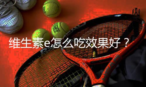维生素e怎么吃效果好?相关事项要牢记