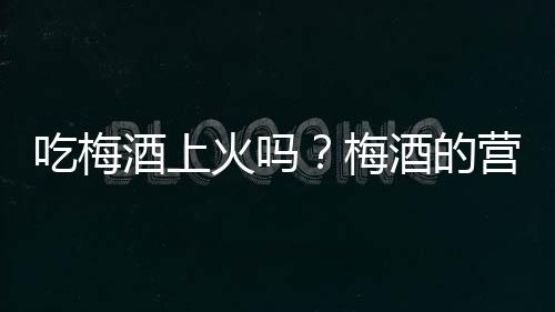 吃梅酒上火吗?梅酒的营养价值有哪些