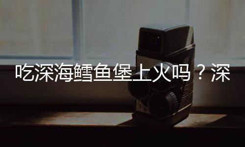 吃深海鳕鱼堡上火吗?深海鳕鱼堡的营养价值有哪些