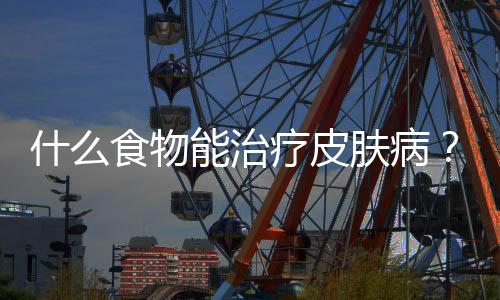 什么食物能治疗皮肤病?皮肤病的饮食注意事项