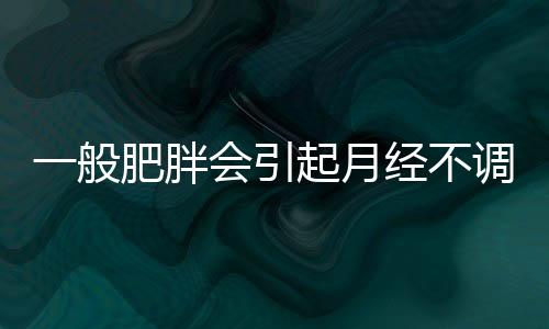 一般肥胖会引起月经不调吗