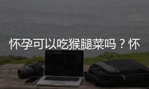 怀孕可以吃猴腿菜吗?怀孕吃什么比较好