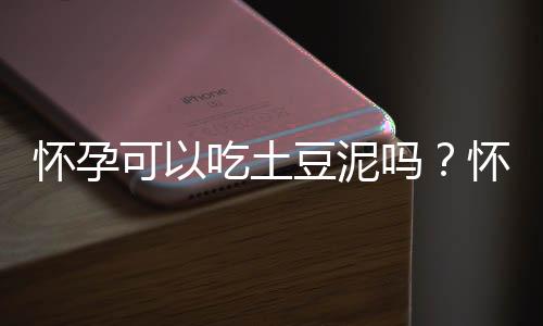 怀孕可以吃土豆泥吗?怀孕吃什么比较好