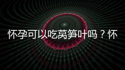 怀孕可以吃莴笋叶吗？怀孕吃什么比较好