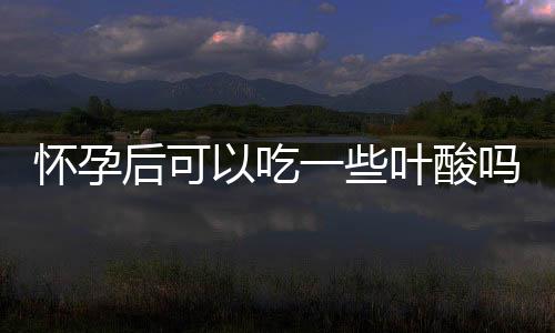 怀孕后可以吃一些叶酸吗?