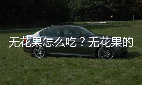 无花果怎么吃?无花果的功效与作用及食用方法