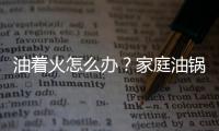 油着火怎么办？家庭油锅起火怎么办