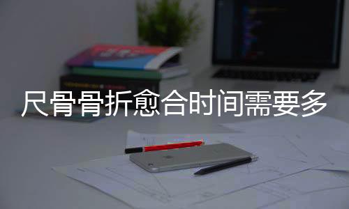 尺骨骨折愈合时间需要多久?