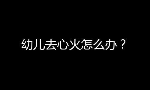 幼儿去心火怎么办?