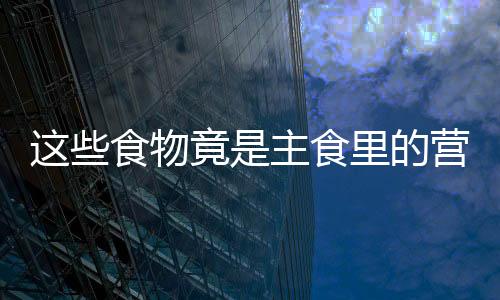 这些食物竟是主食里的营养保健冠军!